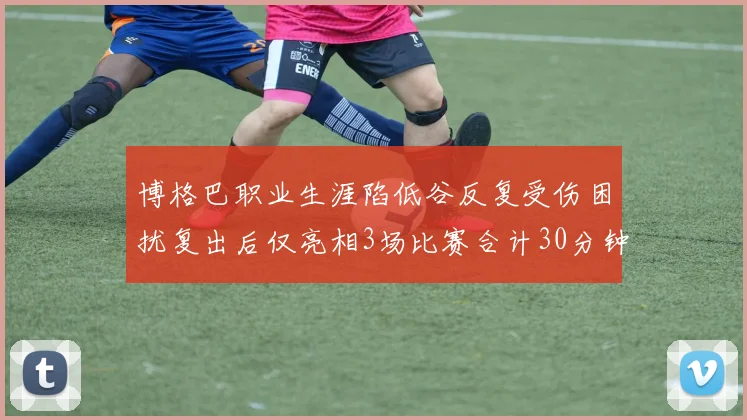 博格巴职业生涯陷低谷反复受伤困扰复出后仅亮相3场比赛合计30分钟